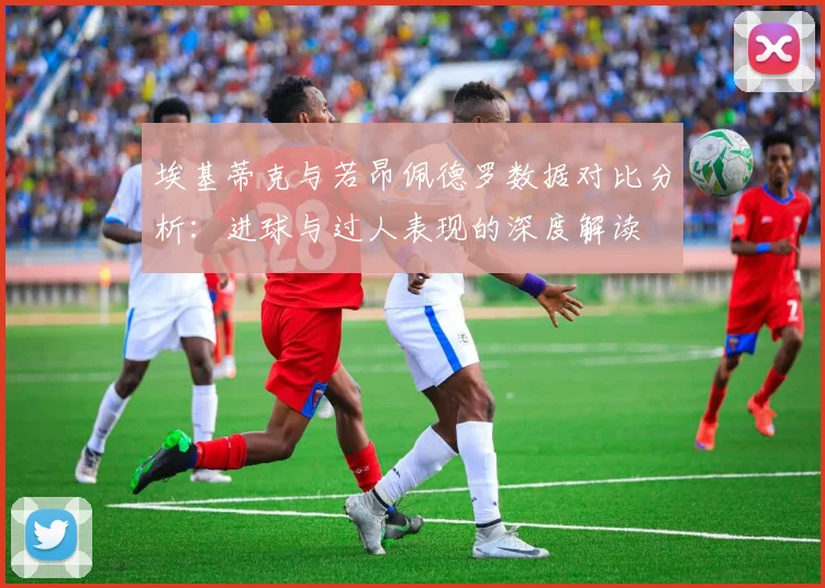 埃基蒂克与若昂佩德罗数据对比分析：进球与过人表现的深度解读