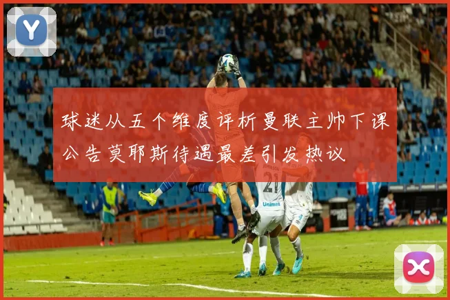 球迷从五个维度评析曼联主帅下课公告莫耶斯待遇最差引发热议