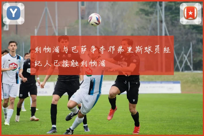 利物浦与巴萨争夺邓弗里斯球员经纪人已接触利物浦