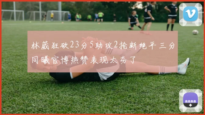 林葳狂砍23分5助攻2抢断绝平三分同曦官博热赞表现太夯了