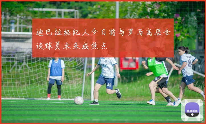 迪巴拉经纪人今日将与罗马高层会谈球员未来成焦点