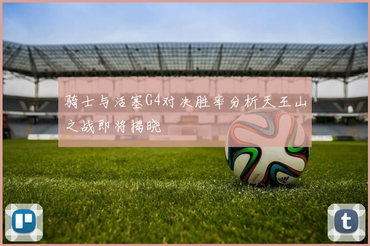 骑士与活塞G4对决胜率分析天王山之战即将揭晓