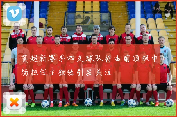 英超新赛季四支球队将由前顶级中场担任主教练引发关注