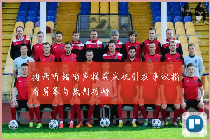 梅西听错哨声提前庆祝引发争议指着屏幕与裁判对峙