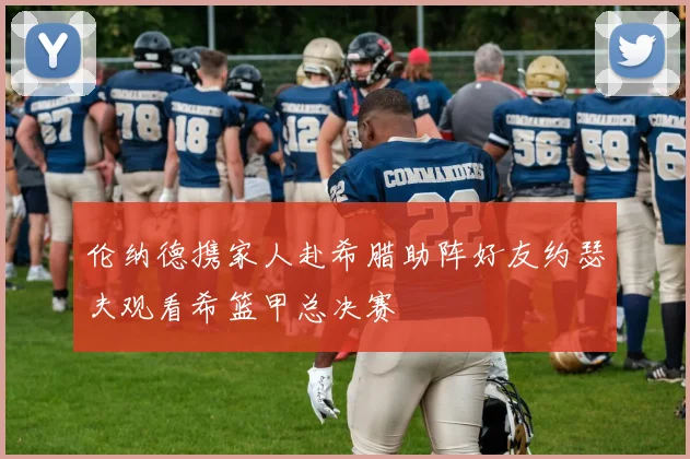 伦纳德携家人赴希腊助阵好友约瑟夫观看希篮甲总决赛